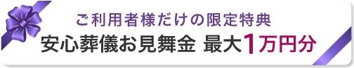 ご利用者様だけの限定特典 安心葬儀お見舞金 最大1万円分